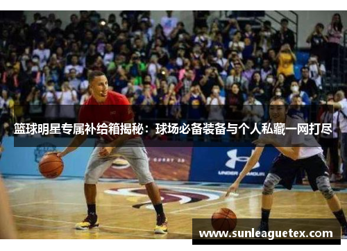 篮球明星专属补给箱揭秘：球场必备装备与个人私藏一网打尽